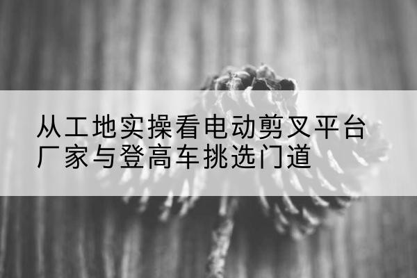 揭东电动剪叉升降平台厂家-从工地实操看电动剪叉平台厂家与登高车挑选门道