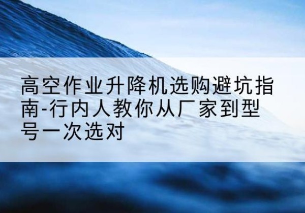 揭东升降平台厂家-高空作业升降机选购避坑指南-行内人教你从厂家到型号一次选对