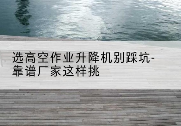 揭东剪叉式升降机厂家-选高空作业升降机别踩坑-靠谱厂家这样挑