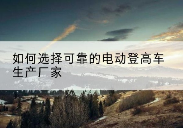 揭东电动登高车厂家-如何选择可靠的电动登高车生产厂家