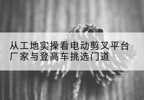 揭东电动剪叉升降平台厂家-从工地实操看电动剪叉平台厂家与登高车挑选门道