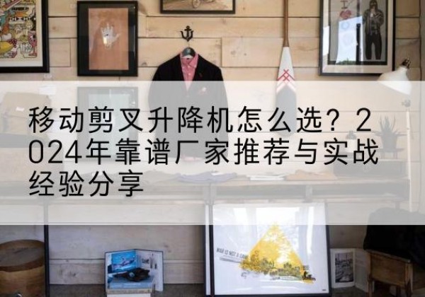 揭东升降平台厂家推荐-移动剪叉升降机怎么选？2024年靠谱厂家推荐与实战经验分享